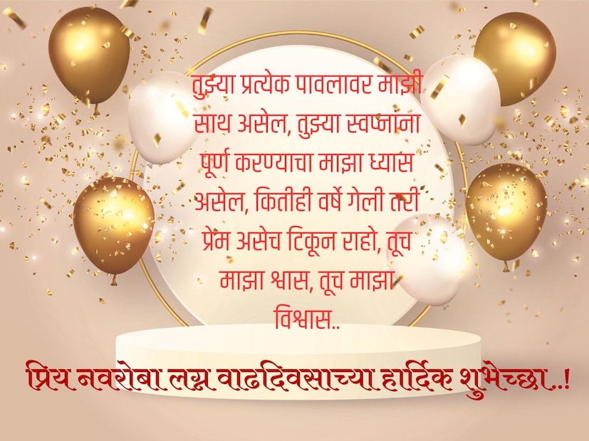 तुझ्या प्रत्येक पावलावर माझी साथ असेल, तुझ्या स्वप्नांना पूर्ण करण्याचा माझा ध्यास असेल, कितीही वर्षे गेली तरी प्रेम असेच टिकून राहो, तूच माझा श्वास, तूच माझा विश्वास.. प्रिय नवरोबा लग्न वाढदिवसाच्या हार्दिक शुभेच्छा..!