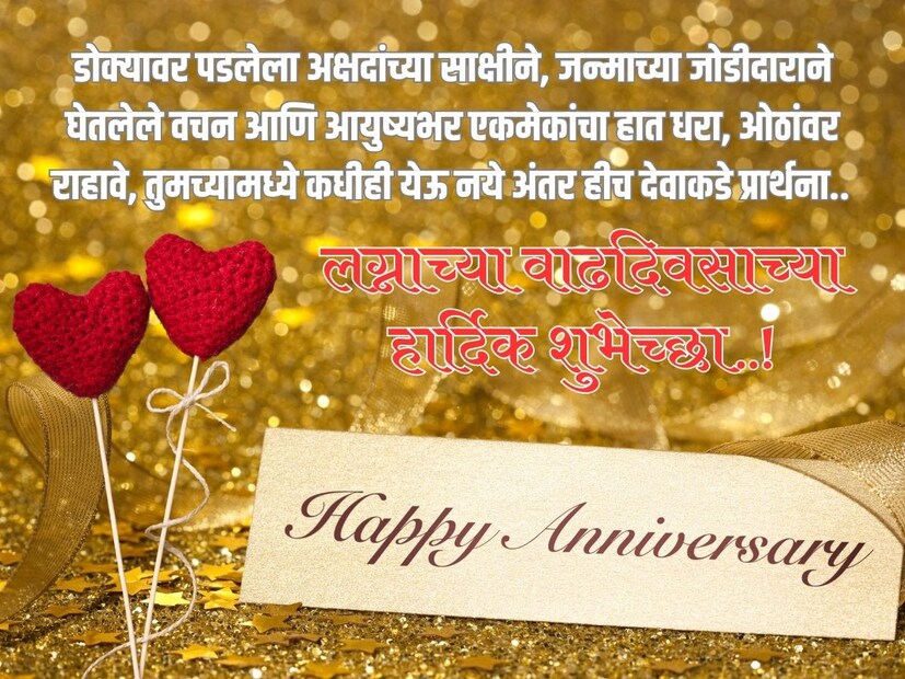 डोक्यावर पडलेला अक्षदांच्या साक्षीने, जन्माच्या जोडीदाराने घेतलेले वचन आणि आयुष्यभर एकमेकांचा हात धरा, ओठांवर राहावे, तुमच्यामध्ये कधीही येऊ नये अंतर हीच देवाकडे प्रार्थना.. लग्नाच्या वाढदिवसाच्या खूप खूप शुभेच्छा..!