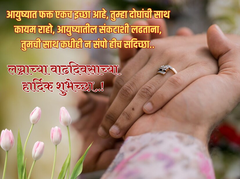 आयुष्यात फक्त एकच इच्छा आहे, तुम्हा दोघांची साथ कायम राहो, आयुष्यातील संकटाशी लढताना, तुमची साथ कधीही न संपो हीच सदिच्छा.. लग्नाच्या वाढदिवसाच्या हार्दिक शुभेच्छा..!