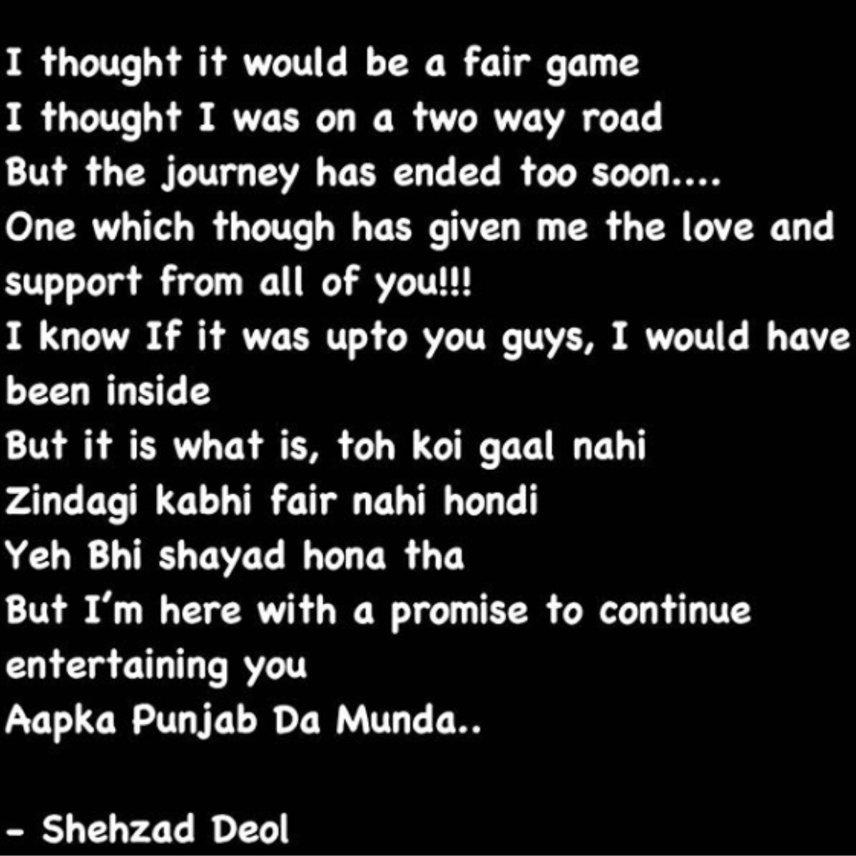  ਘਰੋਂ ਬਾਹਰ ਆਉਣ ਤੋਂ ਬਾਅਦ, ਸ਼ਹਿਜਾਦ ਨੇ ਆਪਣੇ ਇੰਸਟਾਗ੍ਰਾਮ ਉੱਤੇ ਇੱਕ ਪੋਸਟ ਸ਼ੇਅਰ ਕੀਤੀ ਹੈ, ਜਿਸ ਵਿੱਚ ਉਸਨੇ ਬਿੱਗ ਬੌਸ ਦੇ ਫੈਸਲੇ 'ਤੇ ਸਵਾਲ ਉਠਾਇਆ ਹੈ। ਉਸਨੇ ਲਿਖਿਆ- ‘ਮੈਂ ਸੋਚਿਆ ਕਿ ਇਹ ਨਿਰਪੱਖ ਖੇਡ ਹੋਵੇਗੀ। ਪਰ ਇਹ ਸਫਰ ਛੇਤੀ ਹੀ ਖਤਮ ਹੋ ਗਿਆ। ਮੈਨੂੰ ਖੁਸ਼ੀ ਹੈ ਕਿ ਤੁਸੀਂ ਸਾਰਿਆਂ ਨੇ ਮੈਨੂੰ ਬਹੁਤ ਪਿਆਰ ਦਿੱਤਾ ਹੈ। ਜੇ ਇਹ ਫੈਸਲਾ ਤੁਹਾਡਾ ਹੁੰਦਾ ਤਾਂ ਮੈਂ ਘਰ ਦੇ ਅੰਦਰ ਹੁੰਦਾ, ਪਰ ਇਹ ਜ਼ਿੰਦਗੀ ਹੈ। ਕਦੇ ਵੀ ਨਿਰਪੱਖ ਨਹੀਂ ਹੁੰਦੀ ਮੈਂ ਤੁਹਾਡਾ ਮਨੋਰੰਜਨ ਕਰਦਾ ਰਹਾਂਗਾ, ਤੁਹਾਡਾ ਪੰਜਾਬ ਦਾ ਮੁੰਡਾ। Photo Credit-@shehzaddeol/Instagram