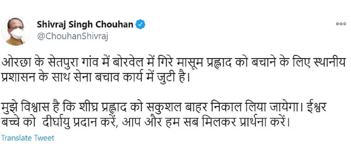 মধ্যপ্রদেশের মুখ্যমন্ত্রী শিবরাজ সিং চৌহানও প্রহ্লাদের কুয়োয় পড়ে যাওয়ার বিষয়ে তাঁর উদ্বেগ প্রকাশ করেছেন। তিনি ট্যুইটে লেখেন, ‘‘আমার বিশ্বাস শিগগিরি প্রহ্লাদকে নিরাপদে বাইরে বের করা সম্ভব হবে। ঈশ্বর শিশুটিকে দীর্ঘায়ু দিন। আসুন আমরা সবাই মিলে প্রার্থনা করি।’’ photo source twitter মধ্যপ্রদেশের মুখ্যমন্ত্রী শিবরাজ সিং চৌহানও প্রহ্লাদের কুয়োয় পড়ে যাওয়ার বিষয়ে তাঁর উদ্বেগ প্রকাশ করেছেন। তিনি ট্যুইটে লেখেন, ‘‘আমার বিশ্বাস শিগগিরি প্রহ্লাদকে নিরাপদে বাইরে বের করা সম্ভব হবে। ঈশ্বর শিশুটিকে দীর্ঘায়ু দিন। আসুন আমরা সবাই মিলে প্রার্থনা করি।’’ photo source twitter