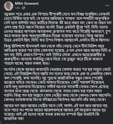 মিহিরের ক্ষোভ, আটের দশক থেকে মমতা বন্দ্যোপাধ্যায়ের নেতৃত্বে রাজনীতি করছেন। সেই মিহিরের পদত্যাগ পত্রেই এক রাশ অভিমান। অভিযোগ,দলের একনিষ্ঠ কর্মী হিসেবে জেলায় দলের মধ্যে বারবার অবহেলিত, অপমানিত হয়েছেন। দলের রাজ্য নেতৃত্ব তাতে প্রচ্ছন্ন মদত দিয়েছেন। দলনেত্রীকে বারবার জানিয়েও অবস্থার পরিবর্তন হয়নি। তাই তৃণমূল দলের সঙ্গে সব সম্পর্ক ছিন্ন করে প্রাথমিক সদস্যপদ থেকে ইস্তফা দিচ্ছেন তিনি। (পুরনো ফেসবুক পোস্ট) মিহিরের ক্ষোভ, আটের দশক থেকে মমতা বন্দ্যোপাধ্যায়ের নেতৃত্বে রাজনীতি করছেন। সেই মিহিরের পদত্যাগ পত্রেই এক রাশ অভিমান। অভিযোগ,দলের একনিষ্ঠ কর্মী হিসেবে জেলায় দলের মধ্যে বারবার অবহেলিত, অপমানিত হয়েছেন। দলের রাজ্য নেতৃত্ব তাতে প্রচ্ছন্ন মদত দিয়েছেন। দলনেত্রীকে বারবার জানিয়েও অবস্থার পরিবর্তন হয়নি। তাই তৃণমূল দলের সঙ্গে সব সম্পর্ক ছিন্ন করে প্রাথমিক সদস্যপদ থেকে ইস্তফা দিচ্ছেন তিনি। (পুরনো ফেসবুক পোস্ট)