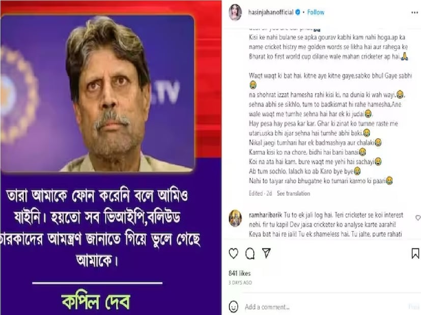 কপিল দেবের ছবি শেয়ার করে  হাসিন জাহান ক্যাপশনে লিখেছেন, ‘‘স্যার, আপনি আমাদের গর্ব। কেউ আপনাকে না ডাকলে আপনার গর্ব কখনই কমবে না। ক্রিকেট ইতিহাসে সোনালি শব্দে লেখা আছে আপনার নাম। আপনি একজন ক্রিকেটার যিনি ভারতকে প্রথম বিশ্বকাপ উপহার দিয়েছেন। কতজন এল আর কত গেল সেটা সময়ের ব্যাপার। সময় সবাইকে ভুলে গেছে।’’