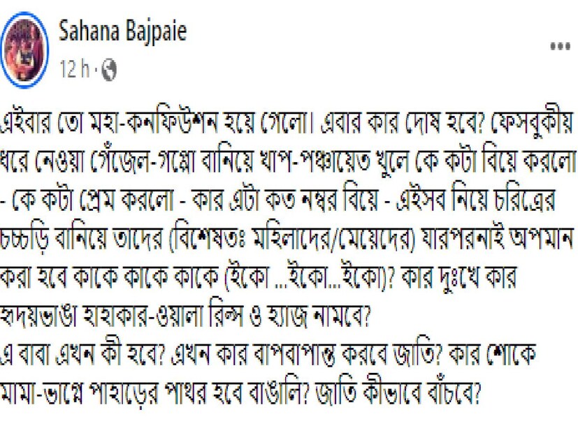 আর সে সবের পরেই হঠাৎ সাহানার ফেসবুকে ভেসে উঠল একটা পোস্ট। যেখানে লেখা, ‘এই বার তো মহা কনফিউশন হয়ে গেল। এবার কার দোষ হবে? ফেসবুকীয় ধরে নেওয়া গেঁজেল-গপ্পো বানিয়ে খাপ পঞ্চায়েত খুলে কে কটা বিয়ে করল, কে কটা প্রেম করল, কার এটা কত নম্বর বিয়ে, এইসব নিয়ে চরিত্রের চচ্চড়ি বানিয়ে তাদের (বিশেষত মহিলাদের/মেয়েদের) যারপরনাই অপমান করা হবে কাকে কাকে কাকে (ইকো …ইকো…ইকো)?’