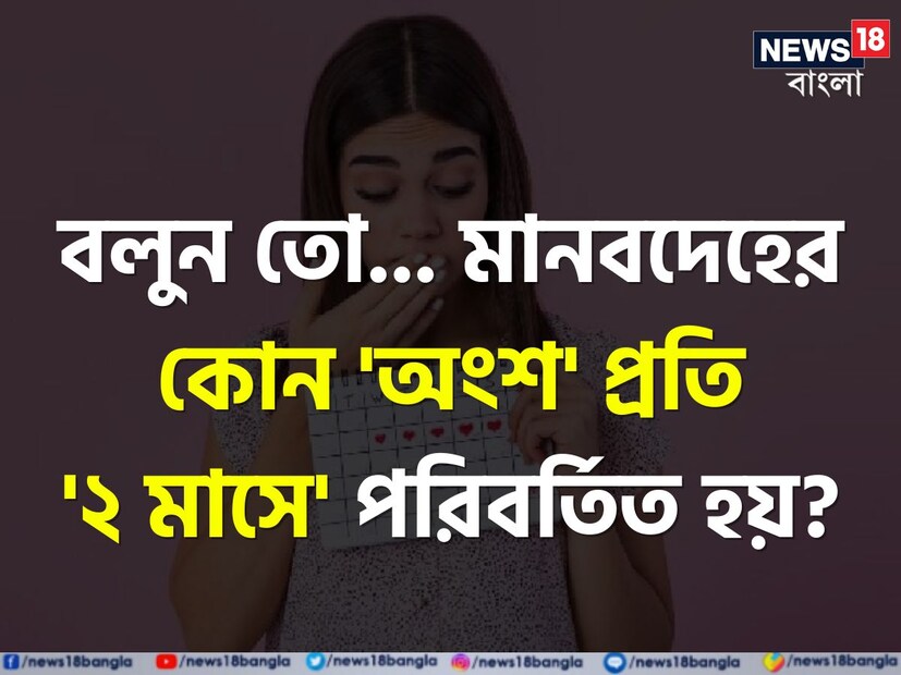 শরীরের এমন একটি অংশ রয়েছে যা প্রতি দুই মাস অন্তর পরিবর্তিত হয়। এই প্রশ্নের উত্তর কিন্তু অনেকেই জানেন না।