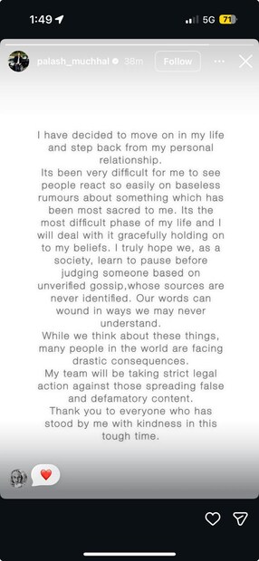 অন্যদিকে পলাশও তাঁর ইনস্টাগ্রাম স্টোরিতে একই রকমভাবে জীবনে এগিয়ে যাওয়ার বার্তা দিয়েছেন৷ তিনিও লিখেছেন যে এটি তাঁর জীবনের সবথেকে কঠিন সময়৷ তাঁকে নিয়ে কুরুচিকর মন্তব্য করা হয়েছে, যার জন্য অনেক ভুগতে হয়েছে তাঁকে ও তাঁর পরিবারকে৷ পরবর্তীতে এমন কিছু মন্তব্য করলে তাঁর আইনজীবীরা পদক্ষেপ নেবেন৷ 