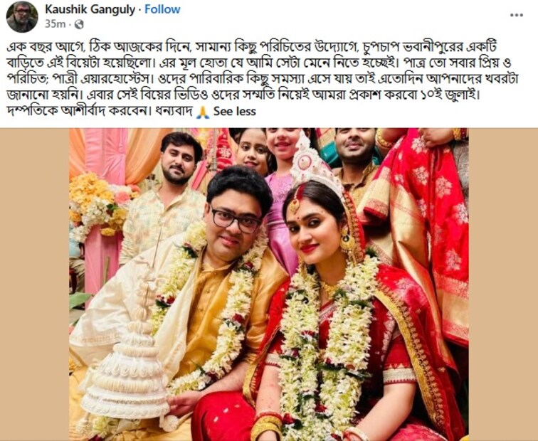 শুক্রবার সকাল ১০.৩০ নাগাদ তিনি তাঁর ফেসবুক পোস্টে লেখেন, এক বছর আগে, ঠিক আজকের দিনে, সামান্য কিছু পরিচিতের উদ্যোগে, চুপচাপ ভবানীপুরের একটি বাড়িতে এই বিয়েটা হয়েছিলো। এর মূল হোতা যে আমি সেটা মেনে নিতে হচ্ছেই। পাত্র তো সবার প্রিয় ও পরিচিত; পাত্রী এয়ারহোস্টেস। ওদের পারিবারিক কিছু সমস্যা এসে যায় তাই এতোদিন আপনাদের খবরটা জানানো হয়নি। এবার সেই বিয়ের ভিডিও ওদের সম্মতি নিয়েই আমরা প্রকাশ করবো ১০ই জুলাই। দম্পতিকে আশীর্বাদ করবেন। ধন্যবাদ শুক্রবার সকাল ১০.৩০ নাগাদ তিনি তাঁর ফেসবুক পোস্টে লেখেন, এক বছর আগে, ঠিক আজকের দিনে, সামান্য কিছু পরিচিতের উদ্যোগে, চুপচাপ ভবানীপুরের একটি বাড়িতে এই বিয়েটা হয়েছিলো। এর মূল হোতা যে আমি সেটা মেনে নিতে হচ্ছেই। পাত্র তো সবার প্রিয় ও পরিচিত; পাত্রী এয়ারহোস্টেস। ওদের পারিবারিক কিছু সমস্যা এসে যায় তাই এতোদিন আপনাদের খবরটা জানানো হয়নি। এবার সেই বিয়ের ভিডিও ওদের সম্মতি নিয়েই আমরা প্রকাশ করবো ১০ই জুলাই। দম্পতিকে আশীর্বাদ করবেন। ধন্যবাদ