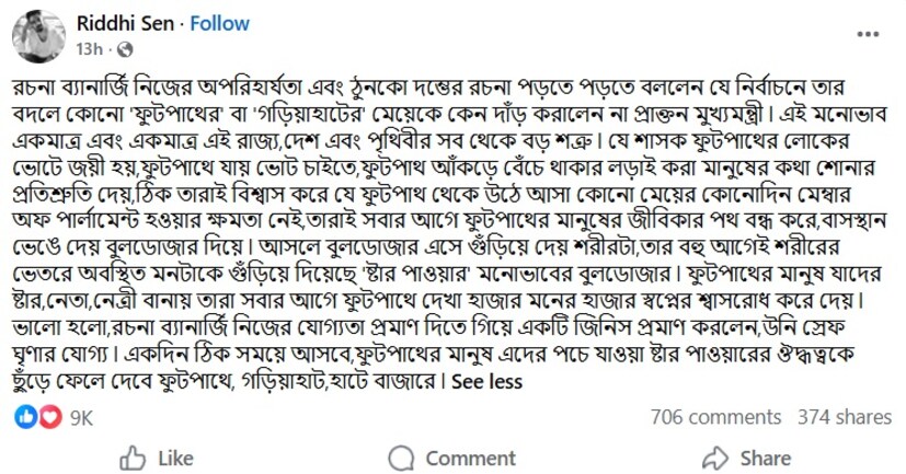 এই নিয়ে ফেসবুকে একাধিক শিল্পীরা রচনাকে তোপ দেগেছেন৷ অভিনেতা ঋদ্ধি সেন লিখেছেন, রচনা ব্যানার্জি নিজের অপরিহার্যতা এবং ঠুনকো দম্ভের রচনা পড়তে পড়তে বললেন যে নির্বাচনে তার বদলে কোনো 'ফুটপাথের' বা 'গড়িয়াহাটের' মেয়েকে কেন দাঁড় করালেন না প্রাক্তন মুখ্যমন্ত্রী ৷ এই মনোভাব একমাত্র এবং একমাত্র এই রাজ্য,দেশ এবং পৃথিবীর সব থেকে বড় শত্রু ৷ যে শাসক ফুটপাথের লোকের ভোটে জয়ী হয়,ফুটপাথে যায় ভোট চাইতে,ফুটপাথ আঁকড়ে বেঁচে থাকার লড়াই করা মানুষের কথা শোনার প্রতিশ্রুতি দেয়,ঠিক তারাই বিশ্বাস করে যে ফুটপাথ থেকে উঠে আসা কোনো মেয়ের কোনোদিন মেম্বার অফ পার্লামেন্ট হওয়ার ক্ষমতা নেই,তারাই সবার আগে ফুটপাথের মানুষের জীবিকার পথ বন্ধ করে,বাসস্থান ভেঙে দেয় বুলডোজার দিয়ে ৷ আসলে বুলডোজার এসে গুঁড়িয়ে দেয় শরীরটা,তার বহু আগেই শরীরের ভেতরে অবস্থিত মনটাকে গুঁড়িয়ে দিয়েছে 'ষ্টার পাওয়ার' মনোভাবের বুলডোজার ৷ ফুটপাথের মানুষ যাদের ষ্টার,নেতা,নেত্রী বানায় তারা সবার আগে ফুটপাথে দেখা হাজার মনের হাজার স্বপ্নের শ্বাসরোধ করে দেয় ৷ ভালো হলো,রচনা ব্যানার্জি নিজের যোগ্যতা প্রমাণ দিতে গিয়ে একটি জিনিস প্রমাণ করলেন,উনি স্রেফ ঘৃণার যোগ্য ৷ একদিন ঠিক সময়ে আসবে,ফুটপাথের মানুষ এদের পচে যাওয়া ষ্টার পাওয়ারের ঔদ্ধত্বকে ছুঁড়ে ফেলে দেবে ফুটপাথে, গড়িয়াহাট,হাটে বাজারে ৷ 
