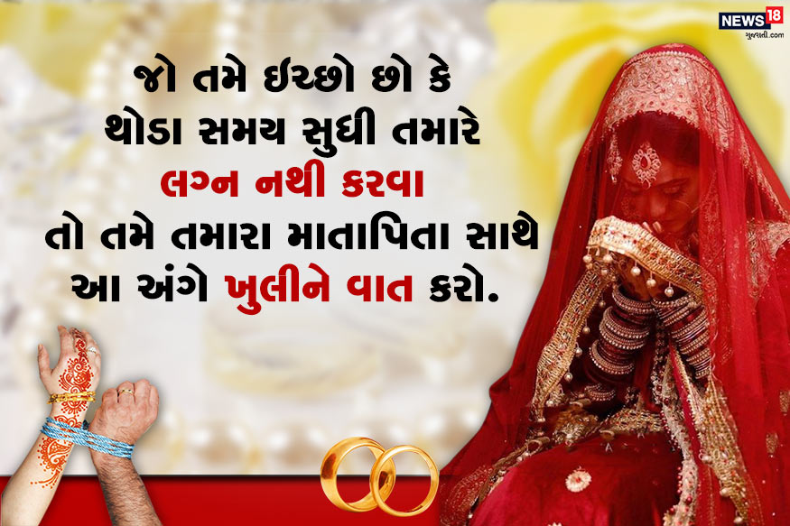 એવું શક્ય છે કે તમે અભ્યાસ પૂરો કરવા માંગતા હો કે પછી પોતાની કારકિર્દીને થોડો સમય આપવા માંગતો હો, તો આ અંગે યોગ્ય સમાધાન એ જ છે કે તમે વ્યાજબી કારણ સાથે તમારા માતાપિતાને સ્પષ્ટ કહો કે તમે અત્યારે લગ્ન કરવા નથી માંગતા. એવું શક્ય છે કે તમે અભ્યાસ પૂરો કરવા માંગતા હો કે પછી પોતાની કારકિર્દીને થોડો સમય આપવા માંગતો હો, તો આ અંગે યોગ્ય સમાધાન એ જ છે કે તમે વ્યાજબી કારણ સાથે તમારા માતાપિતાને સ્પષ્ટ કહો કે તમે અત્યારે લગ્ન કરવા નથી માંગતા.