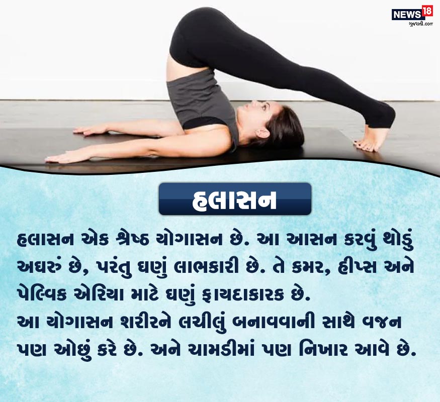 હલાસન- હલાસન એક શ્રેષ્ઠ યોગાસન છે. આ આસન કરવું થોડું અઘરું છે, પરંતુ ઘણું લાભકારી છે. તે કમર, હીપ્સ અને પેલ્વિક એરિયા માટે ઘણું ફાયદાકારક છે. આ યોગાસન શરીરને લચીલું બનાવવાની સાથે વજન પણ ઓછું કરે છે. અને ચામડીમાં પણ નિખાર આવે છે. હલાસન- હલાસન એક શ્રેષ્ઠ યોગાસન છે. આ આસન કરવું થોડું અઘરું છે, પરંતુ ઘણું લાભકારી છે. તે કમર, હીપ્સ અને પેલ્વિક એરિયા માટે ઘણું ફાયદાકારક છે. આ યોગાસન શરીરને લચીલું બનાવવાની સાથે વજન પણ ઓછું કરે છે. અને ચામડીમાં પણ નિખાર આવે છે.
