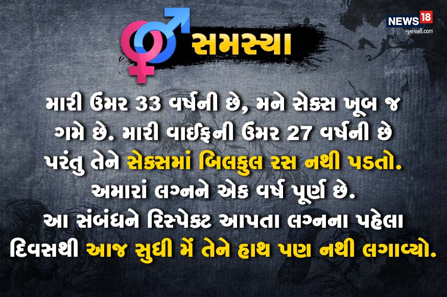 મારી ઉંમર ૩૩ વર્ષની છે, મને સેક્સ ખૂબ જ ગમે છે. મારી વાઈફની ઉંમર 27 વર્ષની છે પરંતુ તેને સેક્સમાં બિલકુલ રસ નથી પડતો. અમારાં લગ્નને એક વર્ષ પૂર્ણ છે. આ સંબંધને રિસ્પેક્ટ આપતા લગ્નના પહેલા દિવસથી આજ સુધી મેં તેને હાથ પણ નથી લગાવ્યો. મારી ઉંમર ૩૩ વર્ષની છે, મને સેક્સ ખૂબ જ ગમે છે. મારી વાઈફની ઉંમર 27 વર્ષની છે પરંતુ તેને સેક્સમાં બિલકુલ રસ નથી પડતો. અમારાં લગ્નને એક વર્ષ પૂર્ણ છે. આ સંબંધને રિસ્પેક્ટ આપતા લગ્નના પહેલા દિવસથી આજ સુધી મેં તેને હાથ પણ નથી લગાવ્યો.