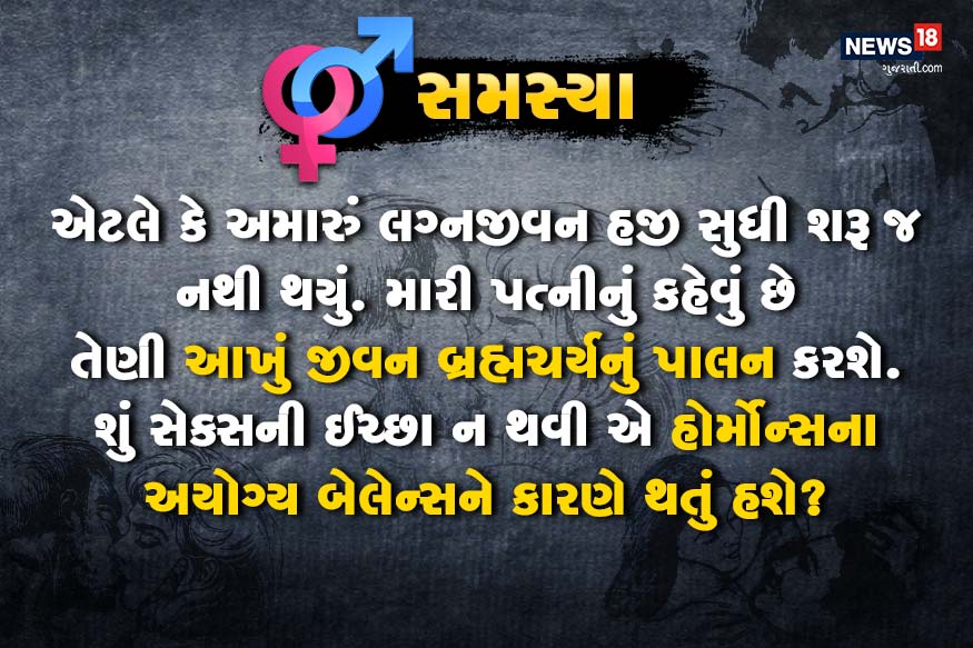 એટલે કે અમારું લગ્નજીવન હજી સુધી શરૂ જ નથી થયું. મારી પત્નીનું કહેવું છે તેણી આખું જીવન બ્રહ્મચર્યનું પાલન કરશે. શું સેક્સની ઈચ્છા ન થવી એ હોર્મોન્સના અયોગ્ય બેલેન્સને કારણે થતું હશે? એટલે કે અમારું લગ્નજીવન હજી સુધી શરૂ જ નથી થયું. મારી પત્નીનું કહેવું છે તેણી આખું જીવન બ્રહ્મચર્યનું પાલન કરશે. શું સેક્સની ઈચ્છા ન થવી એ હોર્મોન્સના અયોગ્ય બેલેન્સને કારણે થતું હશે?