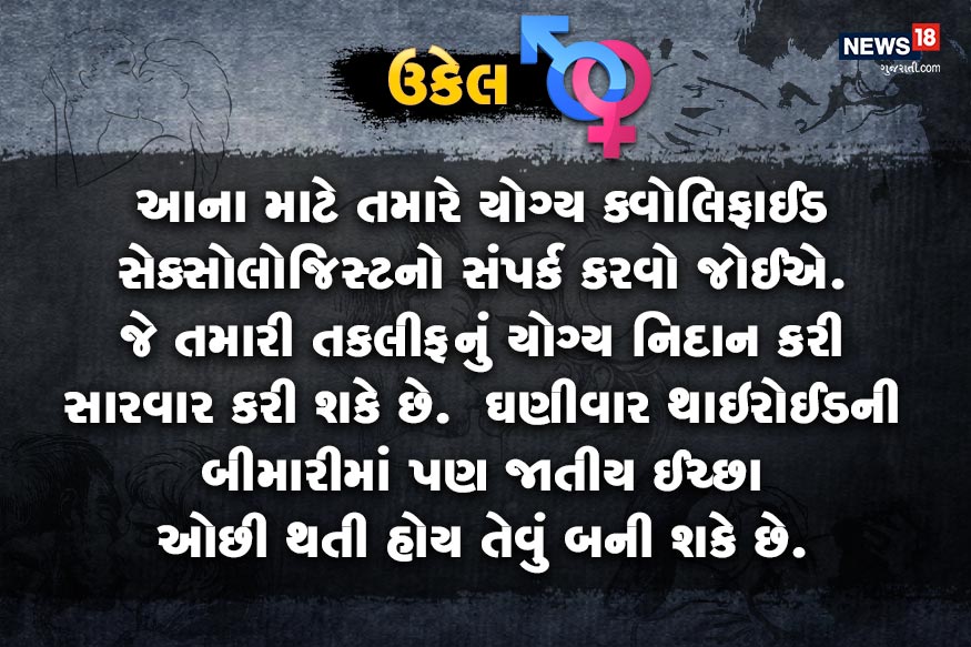 આના માટે તમારે યોગ્ય ક્વોલિફાઈડ સેક્સોલોજિસ્ટનો સંપર્ક કરવો જોઈએ. જે તમારી તકલીફનું યોગ્ય નિદાન કરી સારવાર કરી શકે છે. ઘણીવાર થાઇરોડની બીમારીમાં પણ જાતીય ઈચ્છા ઓછી થતી હોય તેવું બની શકે છે. આના માટે તમારે યોગ્ય ક્વોલિફાઈડ સેક્સોલોજિસ્ટનો સંપર્ક કરવો જોઈએ. જે તમારી તકલીફનું યોગ્ય નિદાન કરી સારવાર કરી શકે છે. ઘણીવાર થાઇરોડની બીમારીમાં પણ જાતીય ઈચ્છા ઓછી થતી હોય તેવું બની શકે છે.