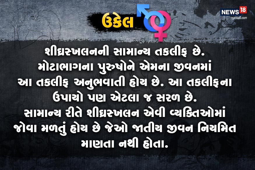 શીઘ્રસ્ખલનની સામાન્ય તકલીફ છે. મોટાભાગના પુરુષોને એમના જીવનમાં આ તકલીફ અનુભવાતી હોય છે. આ તકલીફના ઉપાયો પણ એટલા જ સરળ છે. સામાન્ય રીતે શીઘ્રસ્ખલન એવી વ્યક્તિઓમાં જોવા મળતું હોય છે જેઓ જાતીય જીવન નિયમિત માણતા નથી હોતા. શીઘ્રસ્ખલનની સામાન્ય તકલીફ છે. મોટાભાગના પુરુષોને એમના જીવનમાં આ તકલીફ અનુભવાતી હોય છે. આ તકલીફના ઉપાયો પણ એટલા જ સરળ છે. સામાન્ય રીતે શીઘ્રસ્ખલન એવી વ્યક્તિઓમાં જોવા મળતું હોય છે જેઓ જાતીય જીવન નિયમિત માણતા નથી હોતા.