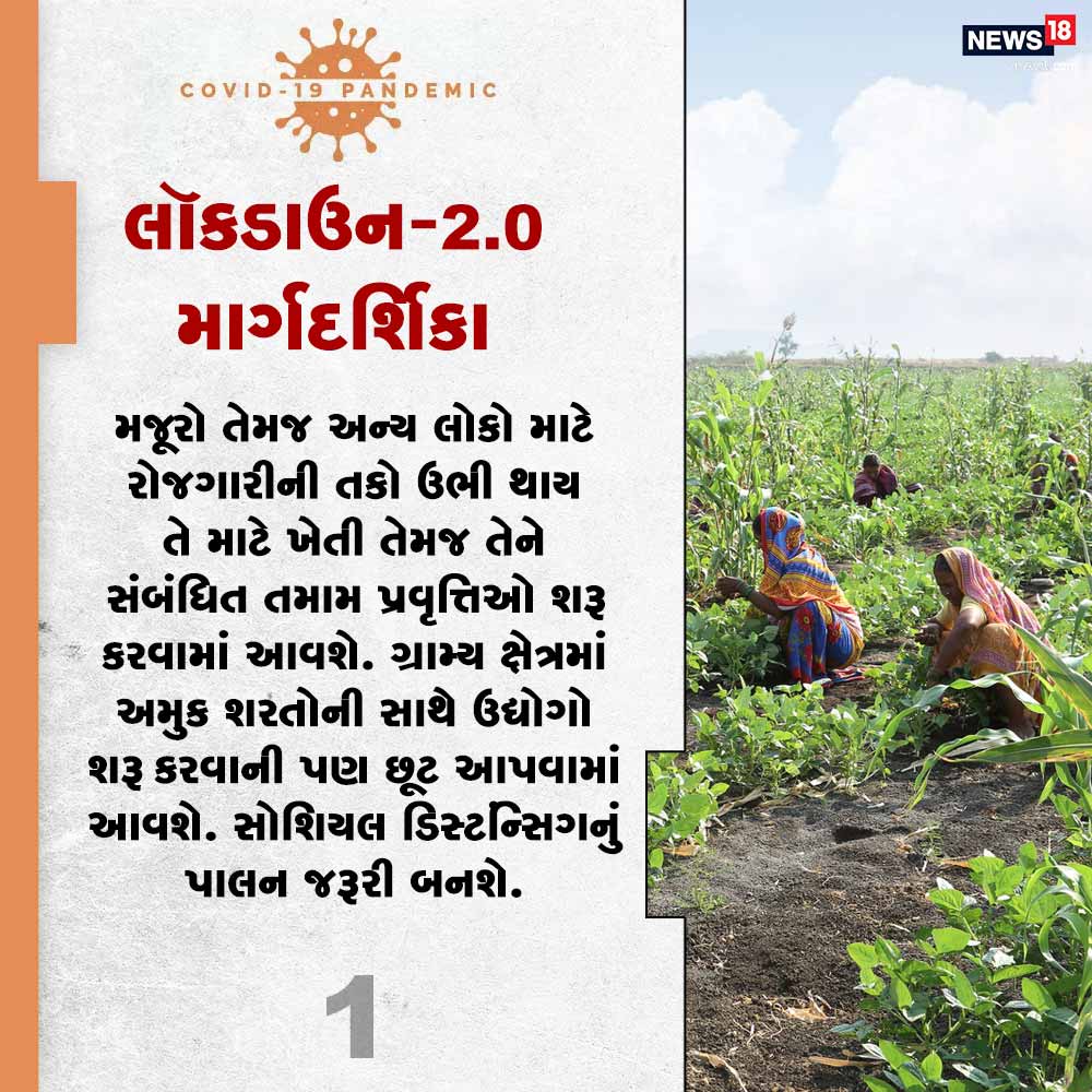 1) મજૂરો તેમજ અન્ય લોકો માટે રોજગારીની તકો ઉભી થાય તે માટે ખેતી તેમજ તેને સંબંધિત તમામ પ્રવૃત્તિઓ શરૂ કરવામાં આવશે. ગ્રામ્ય ક્ષેત્રમાં અમુક શરતોની સાથે ઉદ્યોગો શરૂ કરવાની પણ છૂટ આપવામાં આવશે. સોશિયલ ડિસ્ટન્સિંગનું પાલન જરૂરી બનશે. 1) મજૂરો તેમજ અન્ય લોકો માટે રોજગારીની તકો ઉભી થાય તે માટે ખેતી તેમજ તેને સંબંધિત તમામ પ્રવૃત્તિઓ શરૂ કરવામાં આવશે. ગ્રામ્ય ક્ષેત્રમાં અમુક શરતોની સાથે ઉદ્યોગો શરૂ કરવાની પણ છૂટ આપવામાં આવશે. સોશિયલ ડિસ્ટન્સિંગનું પાલન જરૂરી બનશે.