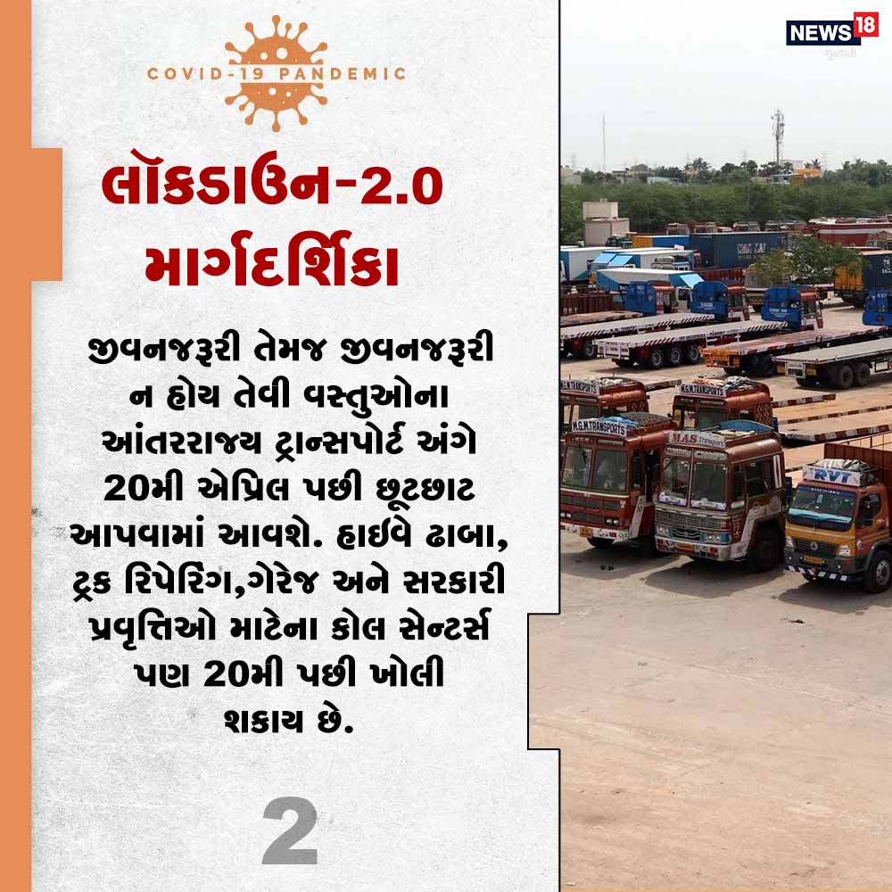 2) જીવનજરૂરી તેમજ જીવનજરૂરી ન હોય તેવી વસ્તુઓના આંતરરાજ્ય ટ્રાન્સપોર્ટ અંગે 20મી એપ્રિલ પછી છૂટછાટ આપવામાં આવશે. હાઇવે ઢાબા, ટ્રક રિપેરિંગ ગેરેજ અને સરકારી પ્રવૃત્તિઓ માટેના કોલ સેન્ટર્સ પણ 20મી પછી ખોલી શકાય છે. 2) જીવનજરૂરી તેમજ જીવનજરૂરી ન હોય તેવી વસ્તુઓના આંતરરાજ્ય ટ્રાન્સપોર્ટ અંગે 20મી એપ્રિલ પછી છૂટછાટ આપવામાં આવશે. હાઇવે ઢાબા, ટ્રક રિપેરિંગ ગેરેજ અને સરકારી પ્રવૃત્તિઓ માટેના કોલ સેન્ટર્સ પણ 20મી પછી ખોલી શકાય છે.