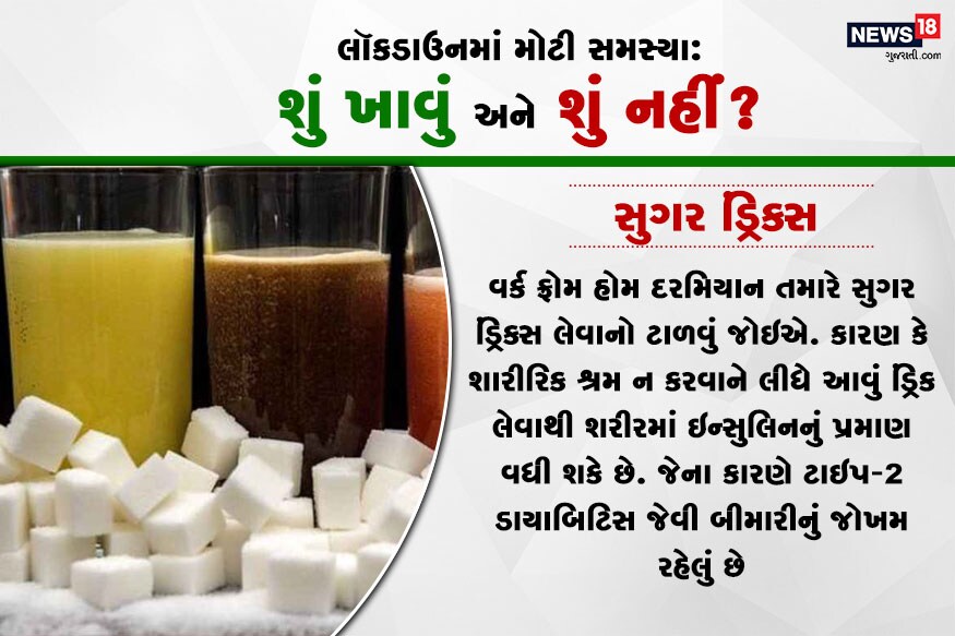 સુગર ડ્રિંક્સ : વર્ક ફ્રોમ હોમ દરમિયાન તમારે સુગર ડ્રિંક્સ લેવાનો ટાળવું જોઇએ. કારણ કે શારીરિક શ્રમ ન કરવાને લીધે આવું ડ્રિંક લેવાથી શરીરમાં ઇન્સુલિનનું પ્રમાણ વધી શકે છે. જેના કારણે ટાઇપ-2 ડાયાબિટિસ જેવી બીમારીનું જોખમ રહેલું છે. સુગર ડ્રિંક્સ : વર્ક ફ્રોમ હોમ દરમિયાન તમારે સુગર ડ્રિંક્સ લેવાનો ટાળવું જોઇએ. કારણ કે શારીરિક શ્રમ ન કરવાને લીધે આવું ડ્રિંક લેવાથી શરીરમાં ઇન્સુલિનનું પ્રમાણ વધી શકે છે. જેના કારણે ટાઇપ-2 ડાયાબિટિસ જેવી બીમારીનું જોખમ રહેલું છે.