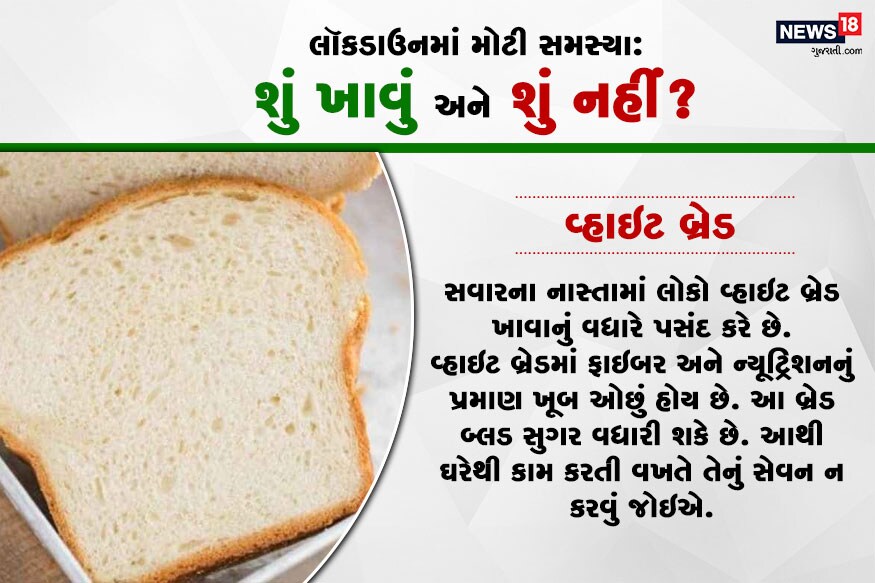 વ્હાઇટ બ્રેડ : સવારના નાસ્તામાં લોકો વ્હાઇટ બ્રેડ ખાવાનું વધારે પસંદ કરે છે. વ્હાઇટ બ્રેડમાં ફાઇબર અને ન્યૂટ્રિશનનું પ્રમાણ ખૂબ ઓછું હોય છે. આ બ્રેડ બ્લડ સુગર વધારી શકે છે. આથી ઘરેથી કામ કરતી વખતે તેનું સેવન ન કરવું જોઇએ. વ્હાઇટ બ્રેડ : સવારના નાસ્તામાં લોકો વ્હાઇટ બ્રેડ ખાવાનું વધારે પસંદ કરે છે. વ્હાઇટ બ્રેડમાં ફાઇબર અને ન્યૂટ્રિશનનું પ્રમાણ ખૂબ ઓછું હોય છે. આ બ્રેડ બ્લડ સુગર વધારી શકે છે. આથી ઘરેથી કામ કરતી વખતે તેનું સેવન ન કરવું જોઇએ.