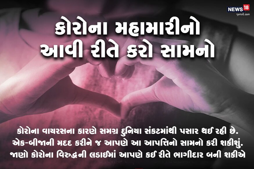 કોરોના વાયરસની મહામારીના કારણે સમગ્ર વિશ્વ પર સંકટના વાદળ ઘેરાયેલાં છે. કોરોના વાયરસ ઘણી ઝડપથી લોકોમાં ફેલાઈ રહ્યો છે જેના કારણે લોકોમાં સંક્રમણ ઘણું ઝડપથી વધ્યું છે. આ વાયરસ પોતાને ઘણી ઝડપથી મલ્ટીપ્લાય કરે છે. તેનાથી પણ વધુ મુશ્કેલીની વાત એ છે કે હજુ સુધી આ બીમારીની કોઈ વેક્સીન કે કોઈ દવા શોધાઈ નથી. જોકે પ્રયાસો સતત થઈ રહ્યા છે. પરંતુ ત્યાં સુધી તેનાથી બચવા માટે આપણે એકબીજાની મદદ કરી તેનાથી બચી શકીએ છીએ. જાણો કોરોનાની વિરુદ્ધ આ લડાઈમાં તમે કેવી રીતે યોગદાન આપી શકો છો. (News18 Creative) કોરોના વાયરસની મહામારીના કારણે સમગ્ર વિશ્વ પર સંકટના વાદળ ઘેરાયેલાં છે. કોરોના વાયરસ ઘણી ઝડપથી લોકોમાં ફેલાઈ રહ્યો છે જેના કારણે લોકોમાં સંક્રમણ ઘણું ઝડપથી વધ્યું છે. આ વાયરસ પોતાને ઘણી ઝડપથી મલ્ટીપ્લાય કરે છે. તેનાથી પણ વધુ મુશ્કેલીની વાત એ છે કે હજુ સુધી આ બીમારીની કોઈ વેક્સીન કે કોઈ દવા શોધાઈ નથી. જોકે પ્રયાસો સતત થઈ રહ્યા છે. પરંતુ ત્યાં સુધી તેનાથી બચવા માટે આપણે એકબીજાની મદદ કરી તેનાથી બચી શકીએ છીએ. જાણો કોરોનાની વિરુદ્ધ આ લડાઈમાં તમે કેવી રીતે યોગદાન આપી શકો છો. (News18 Creative)
