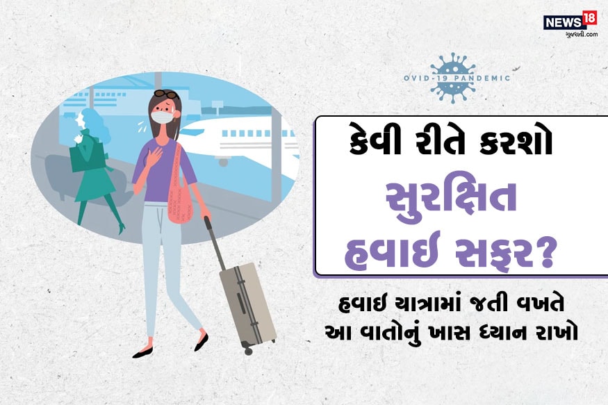 કોરોના સંકટની વચ્ચે અનેક તેવા લોકો છે જે બીજા રાજ્યોમાં કે જગ્યામાં ફસાઇ ગયા છે. અને તેમણે હવાઇ સફર કરીને પોતાના ગણત્વય સ્થાને પહોંચવું જરૂરી છે. આવા અનેક લોકો ઝડપી અને વધુ સલામાત યાત્રા માટે હવાઇ સફરને પસંદ કરે છે (Safe Flight Tips During Covid 19). ત્યારે તમારી આ હવાઇ સફર વધુ સલામત રહે તે માટે યાત્રાની પહેલા અને યાત્રા વખતે કેટલીક ખાસ ટિપ્સ અમે તમને જણાવી રહ્યા છીએ. જેથી તમારી અને તમારા પરિવારની સલામત હવાઇ યાત્રા બની શકે. ઉલ્લેખનીય છે કે 24 મેથી જ લોકડાઉન 4 અંતર્ગત સરકારે હવાઇ મુસાફરીને કેટલાક ખાસ ગાઇડલાન્સ હેઠળ છૂટ આપી છે. જો કારણે હવાઇ યાત્રા દરમિયાન મળતી અનેક સેવાઓમાં મોટો બદલાવ પણ કરવામાં આવ્યો છે. તો નીચેના લેખમાં વાંચો આ ટિપ્સ જે તમારી હવાઇ યાત્રા સુરક્ષિત કરવામાં તમારી મદદ કરી શકે છે. કોરોના સંકટની વચ્ચે અનેક તેવા લોકો છે જે બીજા રાજ્યોમાં કે જગ્યામાં ફસાઇ ગયા છે. અને તેમણે હવાઇ સફર કરીને પોતાના ગણત્વય સ્થાને પહોંચવું જરૂરી છે. આવા અનેક લોકો ઝડપી અને વધુ સલામાત યાત્રા માટે હવાઇ સફરને પસંદ કરે છે (Safe Flight Tips During Covid 19). ત્યારે તમારી આ હવાઇ સફર વધુ સલામત રહે તે માટે યાત્રાની પહેલા અને યાત્રા વખતે કેટલીક ખાસ ટિપ્સ અમે તમને જણાવી રહ્યા છીએ. જેથી તમારી અને તમારા પરિવારની સલામત હવાઇ યાત્રા બની શકે. ઉલ્લેખનીય છે કે 24 મેથી જ લોકડાઉન 4 અંતર્ગત સરકારે હવાઇ મુસાફરીને કેટલાક ખાસ ગાઇડલાન્સ હેઠળ છૂટ આપી છે. જો કારણે હવાઇ યાત્રા દરમિયાન મળતી અનેક સેવાઓમાં મોટો બદલાવ પણ કરવામાં આવ્યો છે. તો નીચેના લેખમાં વાંચો આ ટિપ્સ જે તમારી હવાઇ યાત્રા સુરક્ષિત કરવામાં તમારી મદદ કરી શકે છે.