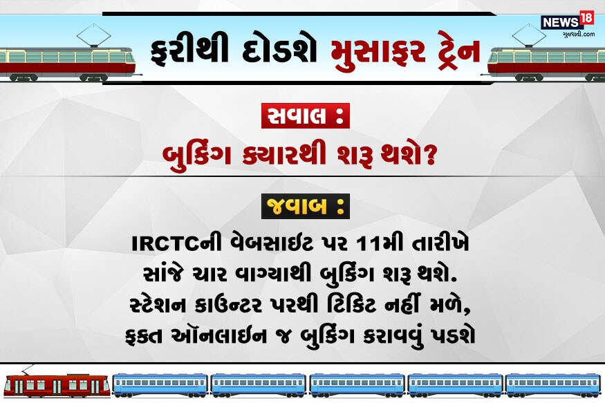 સવાલ : બુકિંગ ક્યારથી શરૂ થશે? જવાબ : IRCTCની વેબસાઇટ પર 11મી તારીખે સાંજે ચાર વાગ્યાથી બુકિંગ શરૂ થશે. સ્ટેશન કાઉન્ટર પરથી ટિકિટ નહીં મળે, ફક્ત ઑનલાઇન જ બુકિંગ કરાવવું પડશે. સવાલ : બુકિંગ ક્યારથી શરૂ થશે? જવાબ : IRCTCની વેબસાઇટ પર 11મી તારીખે સાંજે ચાર વાગ્યાથી બુકિંગ શરૂ થશે. સ્ટેશન કાઉન્ટર પરથી ટિકિટ નહીં મળે, ફક્ત ઑનલાઇન જ બુકિંગ કરાવવું પડશે.