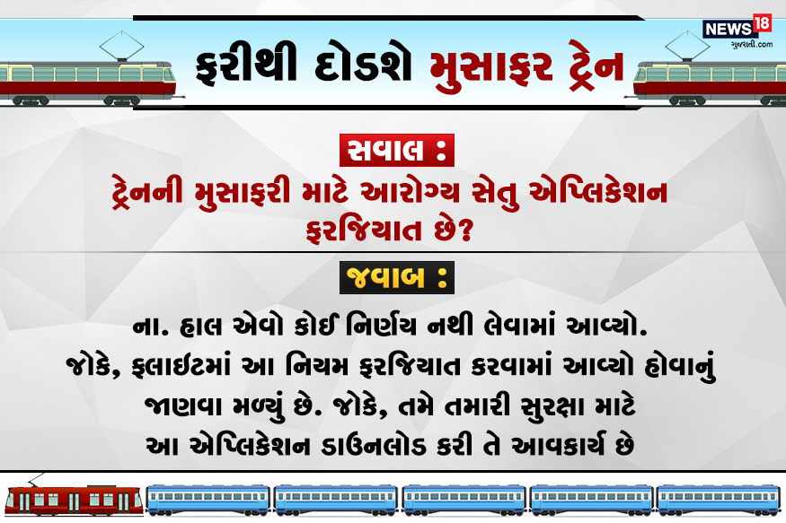 સવાલ : ટ્રેનની મુસાફરી માટે આરોગ્ય સેતુ એપ્લિકેશન ફરજિયાત છે? જવાબ : ના. હાલ એવો કોઈ નિર્ણય નથી લેવામાં આવ્યો. જોકે, ફ્લાઇટમાં આ નિયમ ફરજિયાત કરવામાં આવ્યો હોવાનું જાણવા મળ્યું છે. જોકે, તમે તમારી સુરભા માટે આ એપ્લિકેશન ડાઉનલોડ કરી તે આવકાર્ય છે. સવાલ : ટ્રેનની મુસાફરી માટે આરોગ્ય સેતુ એપ્લિકેશન ફરજિયાત છે? જવાબ : ના. હાલ એવો કોઈ નિર્ણય નથી લેવામાં આવ્યો. જોકે, ફ્લાઇટમાં આ નિયમ ફરજિયાત કરવામાં આવ્યો હોવાનું જાણવા મળ્યું છે. જોકે, તમે તમારી સુરભા માટે આ એપ્લિકેશન ડાઉનલોડ કરી તે આવકાર્ય છે.
