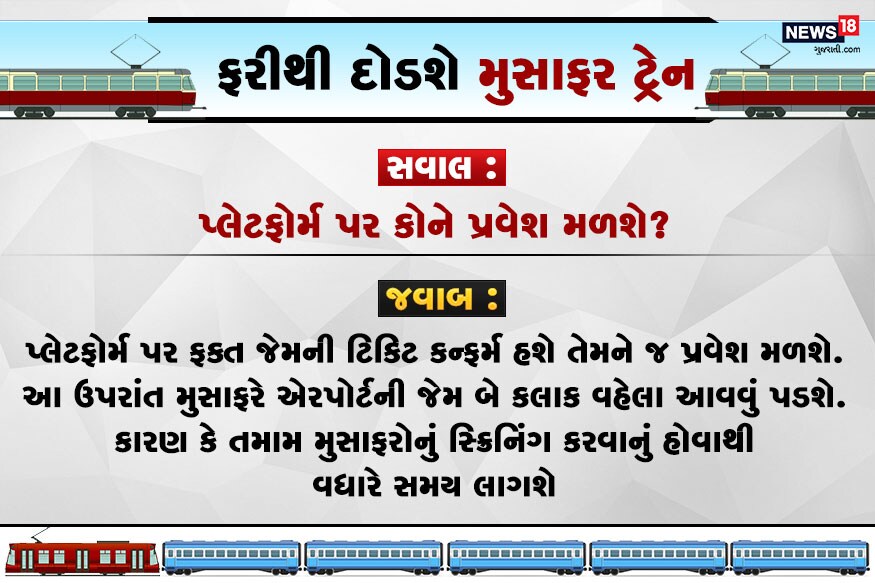 સવાલ : પ્લેટફોર્મ પર કોને પ્રવેશ મળશે? જવાબ : પ્લેટફોર્મ પર ફક્ત જેમની કન્ફર્મ ટિકિટ હશે તેમને જ પ્રવેશ મળશે. આ ઉપરાંત મુસાફરે એરપોર્ટની જેમ બે કલાક વહેલા આવવું પડશે. કારણ કે તમામ મુસાફોનું સ્ક્રિનિંગ કરવાનું હોવાથી વધારે સમય લાગશે. સવાલ : પ્લેટફોર્મ પર કોને પ્રવેશ મળશે? જવાબ : પ્લેટફોર્મ પર ફક્ત જેમની કન્ફર્મ ટિકિટ હશે તેમને જ પ્રવેશ મળશે. આ ઉપરાંત મુસાફરે એરપોર્ટની જેમ બે કલાક વહેલા આવવું પડશે. કારણ કે તમામ મુસાફોનું સ્ક્રિનિંગ કરવાનું હોવાથી વધારે સમય લાગશે.