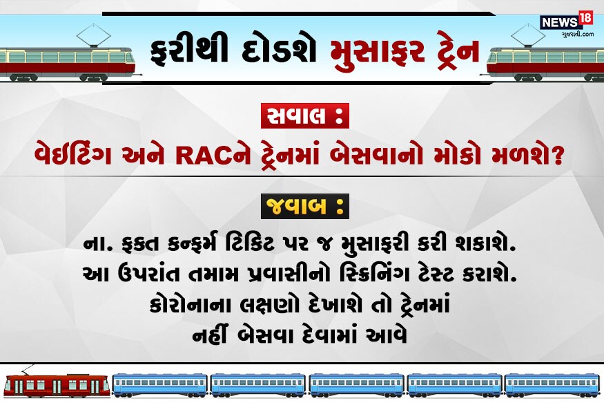 સવાલ : વેઇટિંગ અને RACને ટ્રેનમાં બેસવાનો મોકો મળશે? જવાબ : ના. ફક્ત કન્ફર્મ ટિકિટ પર જ મુસાફરી કરી શકાશે. આ ઉપરાંત તમામ પ્રવાસીનો સ્ક્રિનિંગ ટેસ્ટ કરાશે. કોરોનાના લક્ષણો દેખાશે તો ટ્રેનમાં નહીં બેસવા દેવામાં આવે. સવાલ : વેઇટિંગ અને RACને ટ્રેનમાં બેસવાનો મોકો મળશે? જવાબ : ના. ફક્ત કન્ફર્મ ટિકિટ પર જ મુસાફરી કરી શકાશે. આ ઉપરાંત તમામ પ્રવાસીનો સ્ક્રિનિંગ ટેસ્ટ કરાશે. કોરોનાના લક્ષણો દેખાશે તો ટ્રેનમાં નહીં બેસવા દેવામાં આવે.