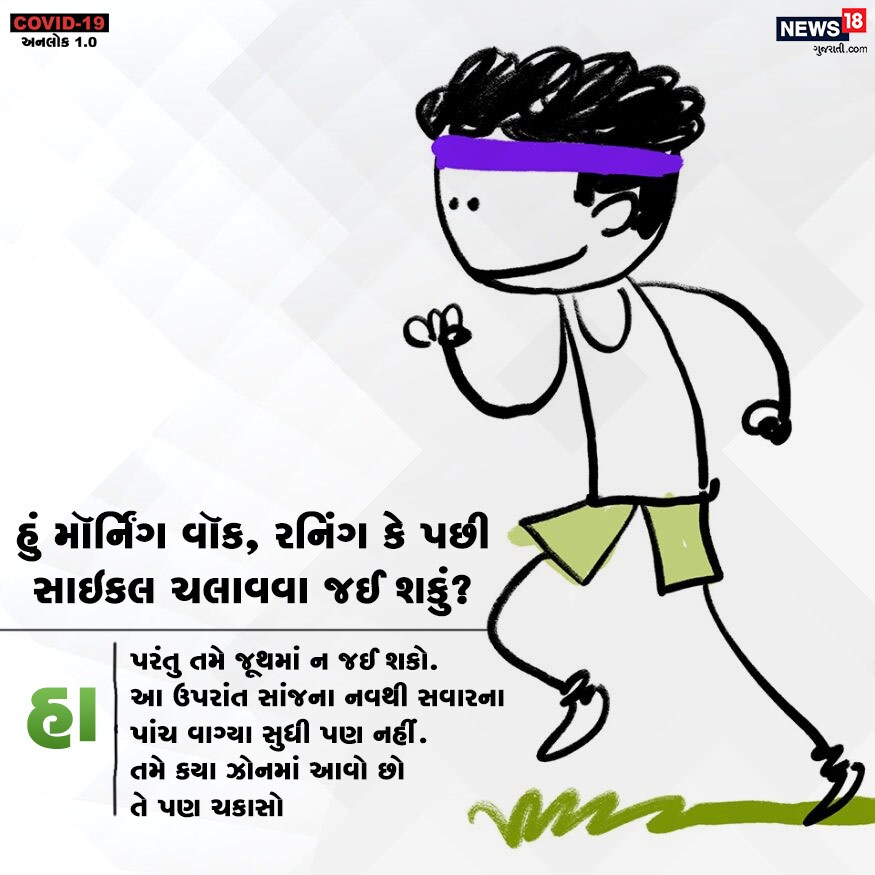 હું મૉર્નિંગ વૉક, રનિંગ કે પછી સાઇકલ ચલાવવા જઈ શકું? હા. પરંતુ તમે જૂથમાં ન જઈ શકો. આ ઉપરાંત સાંજના નવથી સવારના પાંચ વાગ્યા સુધી પણ નહીં. તમે કયા ઝોનમાં આવો છો તે પણ ચકાસો. હું મૉર્નિંગ વૉક, રનિંગ કે પછી સાઇકલ ચલાવવા જઈ શકું? હા. પરંતુ તમે જૂથમાં ન જઈ શકો. આ ઉપરાંત સાંજના નવથી સવારના પાંચ વાગ્યા સુધી પણ નહીં. તમે કયા ઝોનમાં આવો છો તે પણ ચકાસો.