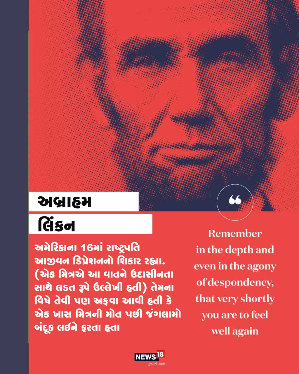 અમેરિકાના 16માં રાષ્ટ્રપતિ તેવા અબ્રાહમ લિંકને આજીવન ડિપ્રેશન સામે લડત આપી છે. તેમ છતાં લોકો આજે તેમને તેમના ડિપ્રેશન માટે નહીં પણ અમેરિકા માટે જે સારા કામ કર્યા છે તે માટે યાદ કરે છે. અમેરિકાના 16માં રાષ્ટ્રપતિ તેવા અબ્રાહમ લિંકને આજીવન ડિપ્રેશન સામે લડત આપી છે. તેમ છતાં લોકો આજે તેમને તેમના ડિપ્રેશન માટે નહીં પણ અમેરિકા માટે જે સારા કામ કર્યા છે તે માટે યાદ કરે છે.