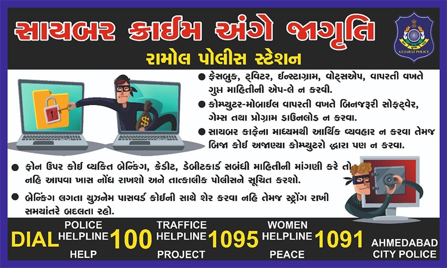 ટેક્નોલોજીના વિકસતા જતા યુગમાં ઠગો પણ હાઇ-ફાઇ બન્યા છે. સાઇબર ક્રાઇમ સહિત અન્ય ગુનાઓનું ટેક્નોલોજી દ્વારા નિયંત્રણ થાય તે માટે ગુજરાત પોલીસને વધુને વધુ સુસજ્જ કરવામાં આવશે. આજના વિકસતા જતા ટેક્નોલોજીના યુગમાં બનતા સાઇબર ક્રાઇમને રોકવા માટે ગુજરાત પોલીસ હવે મક્કમ બની છે. રામોલ પોલીસ અને શહેરની અન્ય પોલીસ દ્વારા કરવામાં આવેલા આ નવતર પ્રયોગથી લોકોમાં જાગૃતિનો એક સંદેશ પહોંચાડશે. હાલ રામોલ વિસ્તારમાં ઓનલાઈન પેમેન્ટથી થતા ફ્રૉડથી કેવી રીતે બચી શકાય તેવા પોસ્ટરો લગાવવામાં આવશે. આ સાથે કાલુપુર શહેરકોટડા સહિતના વિસ્તારોમાં પણ આવા પોસ્ટર લગાવવામાં આવશે. ટેક્નોલોજીના વિકસતા જતા યુગમાં ઠગો પણ હાઇ-ફાઇ બન્યા છે. સાઇબર ક્રાઇમ સહિત અન્ય ગુનાઓનું ટેક્નોલોજી દ્વારા નિયંત્રણ થાય તે માટે ગુજરાત પોલીસને વધુને વધુ સુસજ્જ કરવામાં આવશે. આજના વિકસતા જતા ટેક્નોલોજીના યુગમાં બનતા સાઇબર ક્રાઇમને રોકવા માટે ગુજરાત પોલીસ હવે મક્કમ બની છે. રામોલ પોલીસ અને શહેરની અન્ય પોલીસ દ્વારા કરવામાં આવેલા આ નવતર પ્રયોગથી લોકોમાં જાગૃતિનો એક સંદેશ પહોંચાડશે. હાલ રામોલ વિસ્તારમાં ઓનલાઈન પેમેન્ટથી થતા ફ્રૉડથી કેવી રીતે બચી શકાય તેવા પોસ્ટરો લગાવવામાં આવશે. આ સાથે કાલુપુર શહેરકોટડા સહિતના વિસ્તારોમાં પણ આવા પોસ્ટર લગાવવામાં આવશે.