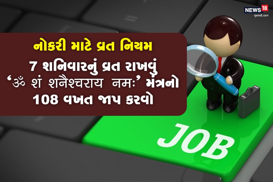 નોકરી માટે 7 શનિવારનું વ્રત રાખવું ઉત્તમ ગણાય છે. આ દિવસે સવારે ઉઠી સૌથી પહેલા તેલમાં પ્રતિબિંબ જુઓ, છાયાદાન કરો. દિવસભર માત્ર જલાહાર લો, અન્નનું સેવન કરો. સંધ્યાકાળે પીપળાના વૃક્ષમાં જળ ચઢાવો, સાથે સરસોના તેલનો દીવો પ્રગટાવો. ત્યારબાદ શનિના મંત્ર "ॐ शं शनैश्चराय नमः" નો 108 વખત જાપ કરો. સાંજના સમયે અડદની ખીચડીનું સેવન કરી શકો છો. નોકરી માટે 7 શનિવારનું વ્રત રાખવું ઉત્તમ ગણાય છે. આ દિવસે સવારે ઉઠી સૌથી પહેલા તેલમાં પ્રતિબિંબ જુઓ, છાયાદાન કરો. દિવસભર માત્ર જલાહાર લો, અન્નનું સેવન કરો. સંધ્યાકાળે પીપળાના વૃક્ષમાં જળ ચઢાવો, સાથે સરસોના તેલનો દીવો પ્રગટાવો. ત્યારબાદ શનિના મંત્ર "ॐ शं शनैश्चराय नमः" નો 108 વખત જાપ કરો. સાંજના સમયે અડદની ખીચડીનું સેવન કરી શકો છો.