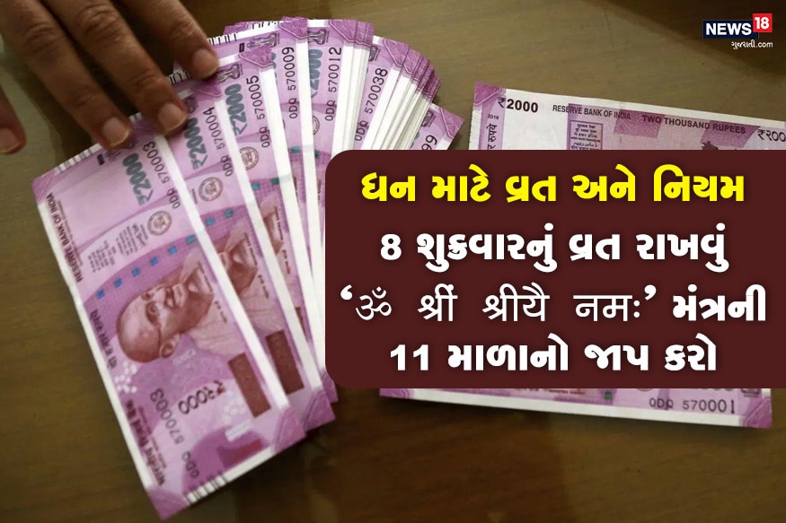 ધનની પ્રાપ્તિ માટે ભગવતી લક્ષ્મીનું વ્રત 8 શુક્રવાર રાખો. આ દિવસે મા લક્ષ્મીના અષ્ટ સ્વરૂપની ઉપાસના કરો, અથવા ધન લક્ષ્મીના સ્વરૂપની પૂજા કરો. દિવસભર માત્ર જલાહાર અથવા ફલાહાર લો, સાંજે પણ અન્નનું સેવન ન કરો. મધ્યરાત્રીએ મા લક્ષ્મીના ચિત્ર સમક્ષ ઘીનો દીવો પ્રગટાવી "ॐ श्रीं श्रीयै नमः"ની 11 માળાનો જાપ કરો. મા લક્ષ્મીને ગુલાબનું પુષ્પ અથવા તેની ગુલાબનું અત્તર સમર્પિત કરો. ધનની પ્રાપ્તિ માટે ભગવતી લક્ષ્મીનું વ્રત 8 શુક્રવાર રાખો. આ દિવસે મા લક્ષ્મીના અષ્ટ સ્વરૂપની ઉપાસના કરો, અથવા ધન લક્ષ્મીના સ્વરૂપની પૂજા કરો. દિવસભર માત્ર જલાહાર અથવા ફલાહાર લો, સાંજે પણ અન્નનું સેવન ન કરો. મધ્યરાત્રીએ મા લક્ષ્મીના ચિત્ર સમક્ષ ઘીનો દીવો પ્રગટાવી "ॐ श्रीं श्रीयै नमः"ની 11 માળાનો જાપ કરો. મા લક્ષ્મીને ગુલાબનું પુષ્પ અથવા તેની ગુલાબનું અત્તર સમર્પિત કરો.
