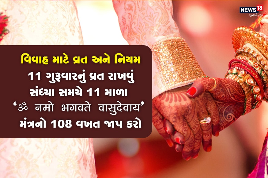 વિવાહ માટે 11 ગુરૂવારનું વ્રત રાખવું ઉત્તમ હોય છે. આ દિવસે સવારે ઉઠી સ્નાન કર્યા બાદ પીળા વસ્ત્ર ધારણ કરો, કેળાની જડમાં જળ પધરાવો અને વૃક્ષની 16 પરિક્રમા કરો. પછી "ॐ नमो भगवते वासुदेवाय" મંત્રનો 108 વખત જાપ કરો. સૂર્યાસ્ત પહેલા પીળી વસ્તુનું સેવન કરો, મીઠાનો તે દિવસે ત્યાગ કરો. સંધ્યા સમયે પણ મંત્રનો જાપ કરો. વિવાહ માટે 11 ગુરૂવારનું વ્રત રાખવું ઉત્તમ હોય છે. આ દિવસે સવારે ઉઠી સ્નાન કર્યા બાદ પીળા વસ્ત્ર ધારણ કરો, કેળાની જડમાં જળ પધરાવો અને વૃક્ષની 16 પરિક્રમા કરો. પછી "ॐ नमो भगवते वासुदेवाय" મંત્રનો 108 વખત જાપ કરો. સૂર્યાસ્ત પહેલા પીળી વસ્તુનું સેવન કરો, મીઠાનો તે દિવસે ત્યાગ કરો. સંધ્યા સમયે પણ મંત્રનો જાપ કરો.