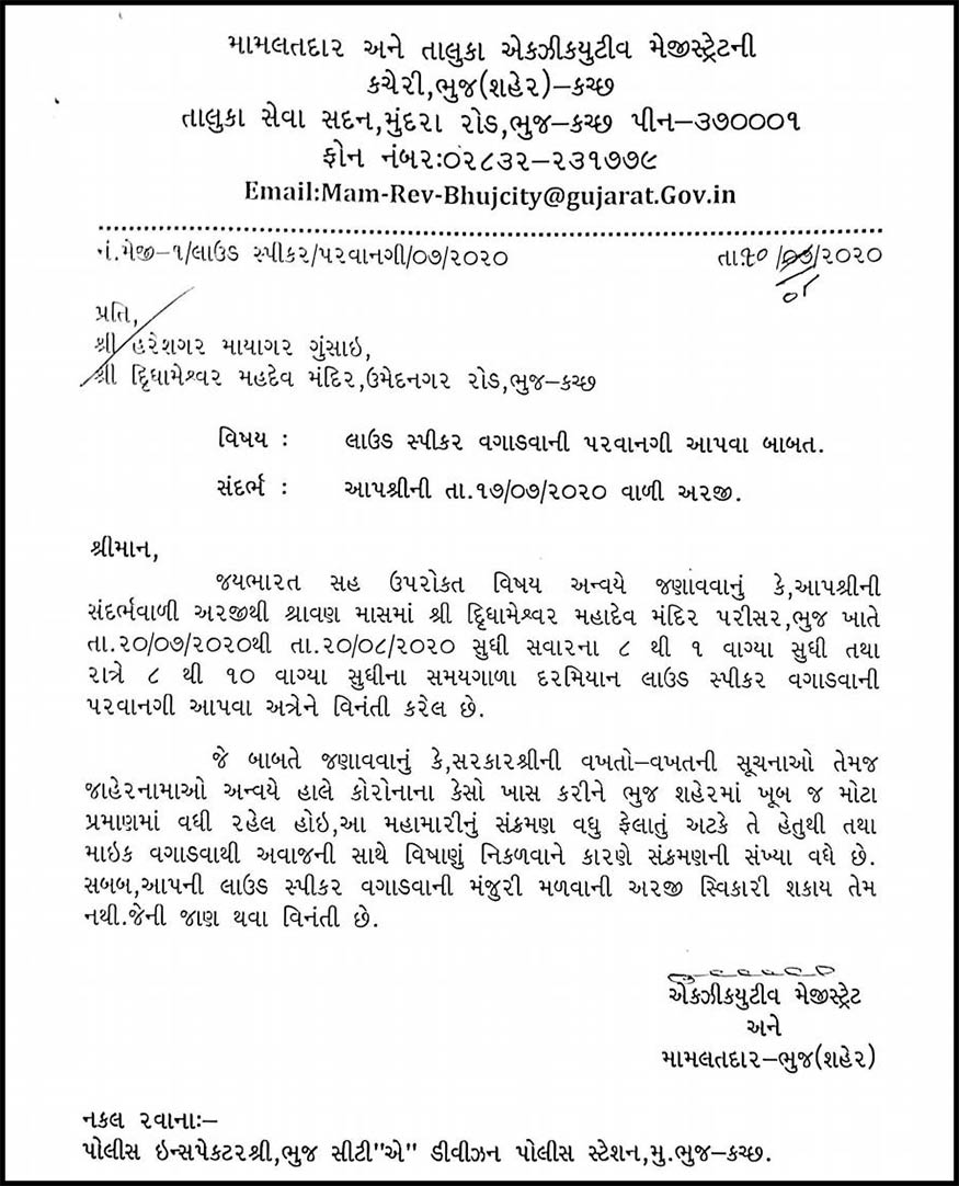 તંત્રએ શું જવાબ આપ્યો હતો: મામલત દાર ઓફિસ તરફથી મંદિર તરફથી કરવામાં આવેલી અરજીના જવાબમાં કહેવામાં આવ્યું હતું કે, જય ભારત સહ ઉપરોકત વિષય અન્વયે જણાવવાનું કે, આપશ્રીની સંદર્ભવાળી અરજીથી શ્રાવણ માસમાં શ્રી દિૃધામેશ્વર મહાદેવ મંદિર પરીસર, ભુજ ખાતે તા.20/07/2020થી તા.20/08/2020 સુધી સવારના 8 થી 1 વાગ્યા સુધી તથા રાત્રે 8 થી 10 વાગ્યા સુધીના સમયગાળા દરમિયાન લાઉડ સ્પીકર વગાડવાની પરવાનગી આપવા અત્રેને વિનંતી કરેલ છે. તંત્રએ શું જવાબ આપ્યો હતો: મામલત દાર ઓફિસ તરફથી મંદિર તરફથી કરવામાં આવેલી અરજીના જવાબમાં કહેવામાં આવ્યું હતું કે, જય ભારત સહ ઉપરોકત વિષય અન્વયે જણાવવાનું કે, આપશ્રીની સંદર્ભવાળી અરજીથી શ્રાવણ માસમાં શ્રી દિૃધામેશ્વર મહાદેવ મંદિર પરીસર, ભુજ ખાતે તા.20/07/2020થી તા.20/08/2020 સુધી સવારના 8 થી 1 વાગ્યા સુધી તથા રાત્રે 8 થી 10 વાગ્યા સુધીના સમયગાળા દરમિયાન લાઉડ સ્પીકર વગાડવાની પરવાનગી આપવા અત્રેને વિનંતી કરેલ છે.