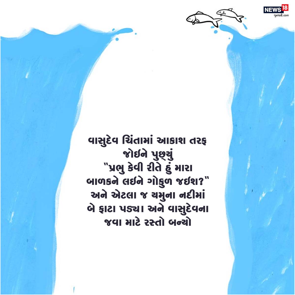 વાસુદેવ ચિંતામાં આકાશ તરફ જોઇને પુછ્યું 'પ્રભુ કેવી રીતે હું મારા બાળકને લઇને ગોકુળ જઇશ?' અને એટલા જ યમુના નદીમાં બે ફાટા પડ્યા અને વાસુદેવના જવા માટે રસ્તો બન્યો. વાસુદેવ ચિંતામાં આકાશ તરફ જોઇને પુછ્યું 'પ્રભુ કેવી રીતે હું મારા બાળકને લઇને ગોકુળ જઇશ?' અને એટલા જ યમુના નદીમાં બે ફાટા પડ્યા અને વાસુદેવના જવા માટે રસ્તો બન્યો.