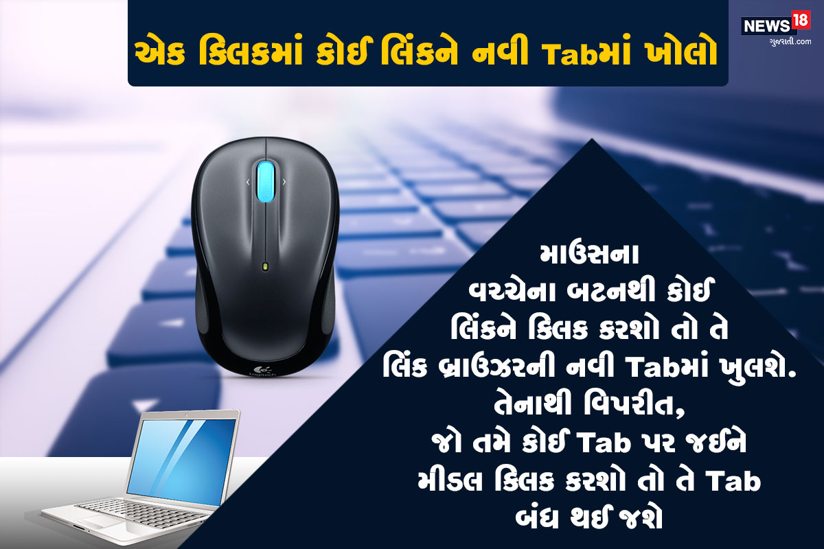 એક ક્લિકમાં કોઈ લિંકને નવી Tabમાં ખોલો: જો તમે તમારા માઉસના વચ્ચેના બટનથી કોઈ લિંકને ક્લિક કરશો તો તે લિંક બ્રાઉઝરની નવી Tabમાં ખુલશે. તેનાથી વિપરીત, જો તમે કોઈ Tab પર જઈને મીડલ ક્લિક કરશો તો તે Tab બંધ થઈ જશે. એક ક્લિકમાં કોઈ લિંકને નવી Tabમાં ખોલો: જો તમે તમારા માઉસના વચ્ચેના બટનથી કોઈ લિંકને ક્લિક કરશો તો તે લિંક બ્રાઉઝરની નવી Tabમાં ખુલશે. તેનાથી વિપરીત, જો તમે કોઈ Tab પર જઈને મીડલ ક્લિક કરશો તો તે Tab બંધ થઈ જશે.
