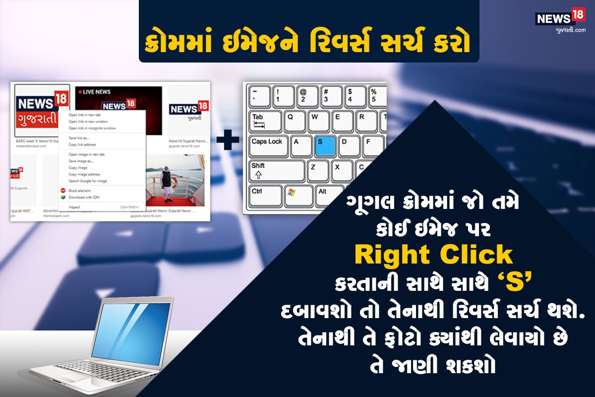 ક્રોમમાં ઇમેજને રિવર્સ સર્ચ કરો: ગૂગલ ક્રોમમાં જો તમે કોઈ ઇમેજ પર Right Click કરતાની સાથે સાથે "S" દબાવશો તો તેનાથી રિવર્સ સર્ચ થશે. તેનાથી તે ફોટો ક્યાંથી લેવાયો છે તે જાણી શકશો અને સાથી જ તેના જેવી અન્ય તસવીરો પણ જોઈ શકાશે. ક્રોમમાં ઇમેજને રિવર્સ સર્ચ કરો: ગૂગલ ક્રોમમાં જો તમે કોઈ ઇમેજ પર Right Click કરતાની સાથે સાથે "S" દબાવશો તો તેનાથી રિવર્સ સર્ચ થશે. તેનાથી તે ફોટો ક્યાંથી લેવાયો છે તે જાણી શકશો અને સાથી જ તેના જેવી અન્ય તસવીરો પણ જોઈ શકાશે.