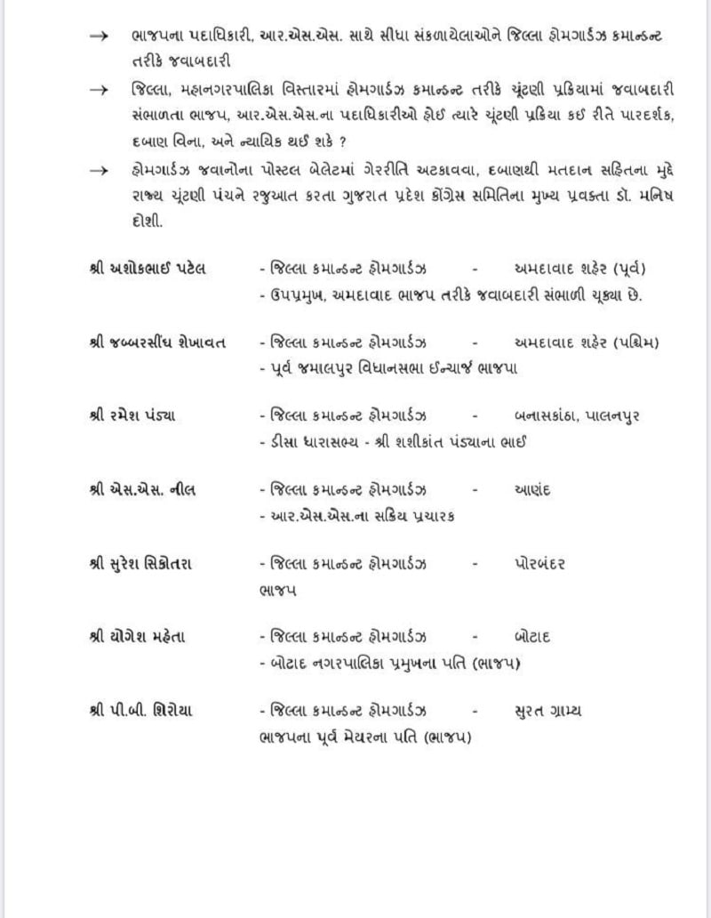 કોંગ્રેસ પ્રવક્તા મનિષ દોશીએ પ્રેસ કોન્ફરન્સ કરતા કહ્યું હતુ કે ભાજપ, આરએસએસ સાથે સંકળાયેલા જિલ્લા હોમ ગાર્ડઝ, કમાન્ડન્ટોને ચૂંટણીમાં ચૂંટણી પ્રક્રિયામાં વિવિધ જવાબદારીઓ સોંપવામા આવી છે. 36 જેટલા શહેર - જિલ્લા હોમ ગાર્ડઝ કમાન્ડન્ટમાંથી 18થી વધુ હોમ ગાર્ડઝ કમાન્ડન્ટને ભાજપ અને આર એસ એસ સાથે સીધી રીતે જોડાયા છે. મોટાભાગના કમાન્ડન્ટ સોશિયલ મિડીયામાં પોતાના પ્રોફાઇલમાં પણ લખ્યું છે કે, તેઓ ભાજપના એક્ટિવ કાર્યકર્તા છે. ત્યારે કોગ્રેસ ચૂંટણી પંચના ફરિયાદ કરી છે અને માંગ કરી છે કે, હોમગાર્ડઝ કમાન્ડન્ટને ચૂંટણી પ્રક્રિયાથી દૂર કરવામાં આવે. કારણ કે, ગુજરાતમાં 40 હજાર કરતા વધુ હોમ ગાર્ડ પોસ્ટલ બેલેટ મતદાન કરતા હોય છે. કોંગ્રેસ પ્રવક્તા મનિષ દોશીએ પ્રેસ કોન્ફરન્સ કરતા કહ્યું હતુ કે ભાજપ, આરએસએસ સાથે સંકળાયેલા જિલ્લા હોમ ગાર્ડઝ, કમાન્ડન્ટોને ચૂંટણીમાં ચૂંટણી પ્રક્રિયામાં વિવિધ જવાબદારીઓ સોંપવામા આવી છે. 36 જેટલા શહેર - જિલ્લા હોમ ગાર્ડઝ કમાન્ડન્ટમાંથી 18થી વધુ હોમ ગાર્ડઝ કમાન્ડન્ટને ભાજપ અને આર એસ એસ સાથે સીધી રીતે જોડાયા છે. મોટાભાગના કમાન્ડન્ટ સોશિયલ મિડીયામાં પોતાના પ્રોફાઇલમાં પણ લખ્યું છે કે, તેઓ ભાજપના એક્ટિવ કાર્યકર્તા છે. ત્યારે કોગ્રેસ ચૂંટણી પંચના ફરિયાદ કરી છે અને માંગ કરી છે કે, હોમગાર્ડઝ કમાન્ડન્ટને ચૂંટણી પ્રક્રિયાથી દૂર કરવામાં આવે. કારણ કે, ગુજરાતમાં 40 હજાર કરતા વધુ હોમ ગાર્ડ પોસ્ટલ બેલેટ મતદાન કરતા હોય છે.
