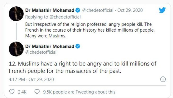مہاتیر نے ' دوسروں کا احترام کریں' سے اپنے ٹویٹ کا آغاز کیا۔ لکھا، ایک 18 سال کے چیچن پناہ گزیں نے کلاس میں پیغمبر کے کارٹون دکھانے پر فرانسیسی استاذ سیموئل پیٹی کا قتل کر دیا۔ استاذ اظہار رائے کی آزادی کا مظاہرہ کر رہے تھے۔ ایک مسلمان کے طور پر میں اس قتل کو درست نہیں مانتا۔ میں اظہار رائے کی آزادی میں یقین رکھتا ہوں۔ لیکن مجھے نہیں لگتا کہ اس سے کسی کی بےعزتی کی جانی چاہئے۔ مہاتیر نے ' دوسروں کا احترام کریں' سے اپنے ٹویٹ کا آغاز کیا۔ لکھا، ایک 18 سال کے چیچن پناہ گزیں نے کلاس میں پیغمبر کے کارٹون دکھانے پر فرانسیسی استاذ سیموئل پیٹی کا قتل کر دیا۔ استاذ اظہار رائے کی آزادی کا مظاہرہ کر رہے تھے۔ ایک مسلمان کے طور پر میں اس قتل کو درست نہیں مانتا۔ میں اظہار رائے کی آزادی میں یقین رکھتا ہوں۔ لیکن مجھے نہیں لگتا کہ اس سے کسی کی بےعزتی کی جانی چاہئے۔