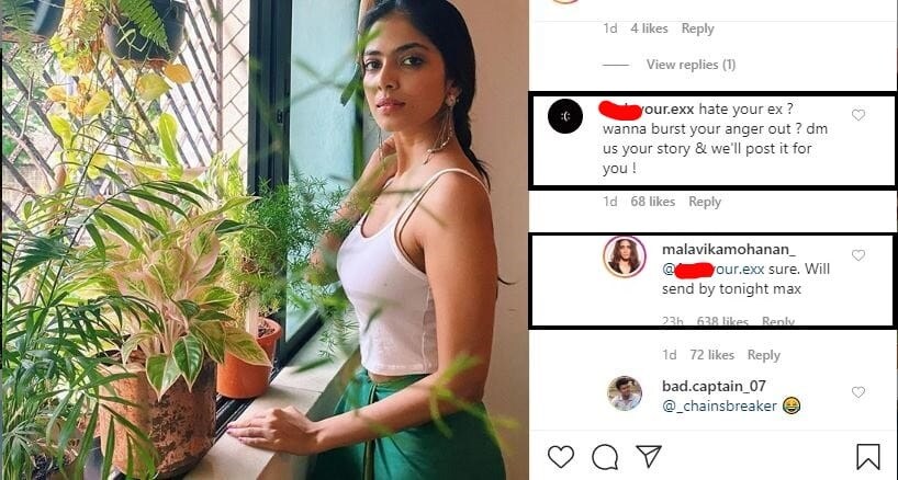 மாளவிகா மோகனின் இன்ஸ்டாகிராம் போஸ்ட் கமெண்ட் பகுதியில், “உங்களுடைய எக்ஸ் மீதுள்ள கோபத்தை வெளிப்படுத்த வேண்டுமா? எழுதி அனுப்புங்கள். எங்களது பக்கத்தில் பதிவிடுகிறோம்” என்று பதிவிடப்பட்டுள்ளது. தன்னை குறிப்பிட்டு கமெண்ட் பதிவிட்ட அந்த இன்ஸ்டா பக்கத்துக்கு பதிலளித்த மாளவிகா மோகனன், கண்டிப்பாக எனது எக்ஸை(Ex) பற்றி முடிந்த வரையில் இன்று இரவுக்குள் எழுதி அனுப்பி விடுகிறேன்” என்று பதிலளித்திருக்கிறார். மாளவிகா மோகனின் இன்ஸ்டாகிராம் போஸ்ட் கமெண்ட் பகுதியில், “உங்களுடைய எக்ஸ் மீதுள்ள கோபத்தை வெளிப்படுத்த வேண்டுமா? எழுதி அனுப்புங்கள். எங்களது பக்கத்தில் பதிவிடுகிறோம்” என்று பதிவிடப்பட்டுள்ளது. தன்னை குறிப்பிட்டு கமெண்ட் பதிவிட்ட அந்த இன்ஸ்டா பக்கத்துக்கு பதிலளித்த மாளவிகா மோகனன், கண்டிப்பாக எனது எக்ஸை(Ex) பற்றி முடிந்த வரையில் இன்று இரவுக்குள் எழுதி அனுப்பி விடுகிறேன்” என்று பதிலளித்திருக்கிறார்.
