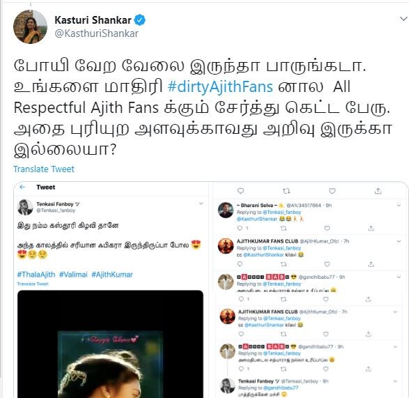 கஸ்தூரியின் மற்றொரு ட்விட்டர் பதிவில், போயி வேற வேலை இருந்தா பாருங்கடா. உங்களை மாதிரியான அஜித் ரசிகர்களால், மரியாதைக்குரிய அஜித் ரசிகர்களுக்கும் சேர்த்து கெட்ட பேரு. அதை புரியற அளவுக்காவது அறிவிருக்கா, இல்லையா? என்று குறிப்பிட்டுள்ளார். கஸ்தூரியின் மற்றொரு ட்விட்டர் பதிவில், போயி வேற வேலை இருந்தா பாருங்கடா. உங்களை மாதிரியான அஜித் ரசிகர்களால், மரியாதைக்குரிய அஜித் ரசிகர்களுக்கும் சேர்த்து கெட்ட பேரு. அதை புரியற அளவுக்காவது அறிவிருக்கா, இல்லையா? என்று குறிப்பிட்டுள்ளார்.