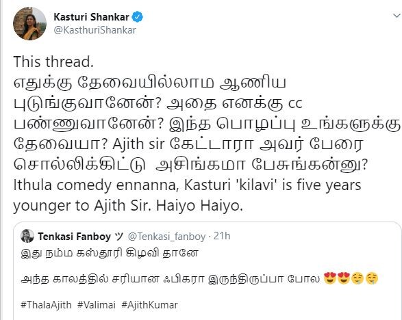 நெட்டிசனின் விமர்சனத்துக்கு பதிலடி கொடுத்திருக்கும் கஸ்தூரி, “எதுக்கு தேவையில்லாம ஆணிய புடுங்குவானேன்? அதை எனக்கு cc பண்ணுவானேன்? இந்த பொழப்பு உங்களுக்கு தேவையா? அஜித் சார் கேட்டாரா அவர் பேரை சொல்லிக்கிட்டு அசிங்கமா பேசுங்கன்னு? இதில் காமெடி என்னன்னா, கஸ்தூரி அஜித்தைவிட 5 வயது குறைவானவர். ஹய்யோ, ஹய்யோ” என்று கூறியுள்ளார். நெட்டிசனின் விமர்சனத்துக்கு பதிலடி கொடுத்திருக்கும் கஸ்தூரி, “எதுக்கு தேவையில்லாம ஆணிய புடுங்குவானேன்? அதை எனக்கு cc பண்ணுவானேன்? இந்த பொழப்பு உங்களுக்கு தேவையா? அஜித் சார் கேட்டாரா அவர் பேரை சொல்லிக்கிட்டு அசிங்கமா பேசுங்கன்னு? இதில் காமெடி என்னன்னா, கஸ்தூரி அஜித்தைவிட 5 வயது குறைவானவர். ஹய்யோ, ஹய்யோ” என்று கூறியுள்ளார்.